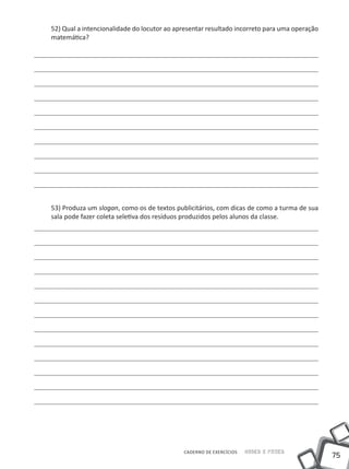 52) Qual a intencionalidade do locutor ao apresentar resultado incorreto para uma operação
matemática?




53) Produza um slogan, como os de textos publicitários, com dicas de como a turma de sua
sala pode fazer coleta seletiva dos resíduos produzidos pelos alunos da classe.




                                            CADERNO DE EXERCÍCIOS   Saber e Fazer
                                                                                             75
 