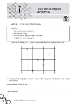 1
                 UNIDADE
                                                          Retas, planos e ﬁguras
                                                          geométricas

                                                                                            MAT

          CAPíTULO 1 – REtAS, SEGMENtOS E ÂNGuLOS

          Conteúdos:
            • Ponto: colineares e coplanares
            • Retas e suas partes
            • Posição relativa entre duas retas num plano
            • Ângulos: medidas e operações

          1) Observe os pontos A, B, C, D, E e F representados na malha quadriculada a seguir.



                                      D



                                                                      c


                                                           a    B



                                                                F


                                                E




     a) Com o auxílio de uma régua, construa todas as retas que passam pelo ponto A e por um dos
        outros pontos.

     b) Quantas retas foram traçadas?



     c) Quais são elas?




                8.° ANO | MAtEMátICA ENSINO FuNDAMENtAL
76
 