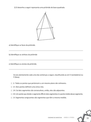 2) O desenho a seguir representa uma pirâmide de base quadrada.

                                                 E




                                                           B
                                       C




                                                               A
                                         D


a) Identifique as faces da pirâmide.




b) Identifique os vértices da pirâmide




c) Identifique as arestas da pirâmide.




      3) Leia atentamente cada uma das sentenças a seguir, classificando-as em V (verdadeira) ou
      F (falsa).


   ( ) I. Todos os pontos que pertencem a um mesmo plano são colineares.
   ( ) II. Dois pontos definem uma única reta.
   ( ) III. Se dois segmentos são consecutivos, então, eles são adjacentes.
   ( ) IV. Um ponto que divide o segmento AB em dois segmentos é o ponto médio desse segmento.
   ( ) V. Segmentos congruentes são segmentos que têm a mesma medida.




                                                     CADERNO DE EXERCÍCIOS   Saber e Fazer
                                                                                                   77
 