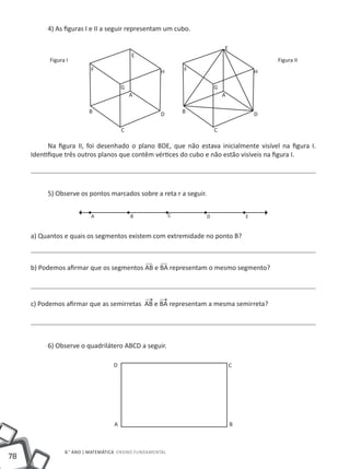 4) As figuras I e II a seguir representam um cubo.

                                                                           E
                                            E
           Figura I                                                                        Figura II
                           F                          H        F                       H

                                        G                              G
                                            A                              A

                          B                           D        B                       D

                                        C                              C

           Na figura II, foi desenhado o plano BDE, que não estava inicialmente visível na figura I.
     Identifique três outros planos que contêm vértices do cubo e não estão visíveis na figura I.




          5) Observe os pontos marcados sobre a reta r a seguir.


                           A                B              C       D               E


     a) Quantos e quais os segmentos existem com extremidade no ponto B?



     b) Podemos afirmar que os segmentos AB e BA representam o mesmo segmento?




     c) Podemos afirmar que as semirretas AB e BA representam a mesma semirreta?




          6) Observe o quadrilátero ABCD a seguir.

                                   D                                           C




                                    A                                          B



                 8.° ano | MATEMÁTICA Ensino Fundamental
78
 