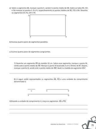 a)	 Sobre o segmento AB, marque o ponto E, sendo E o ponto médio de AB. Sobre os lados BC, CD
    e DA marque os pontos F, G e H, respectivamente os pontos médios de BC, CD e DA. Desenhe
    os segmentos EF, FG, GH e HE.
                      D                                                   C




                          A                                               B


b) Escreva quatro pares de segmentos paralelos.



c) Escreva quatro pares de segmentos congruentes.




     7) Desenhe um segmento AB de medida 10 cm. Sobre esse segmento, marque o ponto M,
     sendo este o ponto médio de AB. Marque o ponto N localizado 3 cm à direita de M. Depois,
     marque o ponto O, sendo este o ponto médio de AM. Qual é a medida do segmento ON?




     8) A seguir estão representados os segmentos AB, PQ e uma unidade de comprimento
     denominada U.



                          U                 A                                 B

                      P                                                       Q


Utilizando a unidade de comprimento U, meça os segmentos AB e PQ.




                                                  CADERNO DE EXERCÍCIOS       Saber e Fazer
                                                                                                79
 