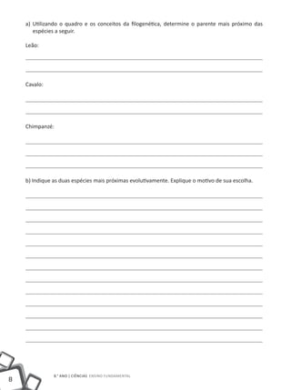 a) Utilizando o quadro e os conceitos da filogenética, determine o parente mais próximo das
       espécies a seguir.

    Leão:




    Cavalo:




    Chimpanzé:




    b) Indique as duas espécies mais próximas evolutivamente. Explique o motivo de sua escolha.




               8.° ano | ciências Ensino Fundamental
8
 