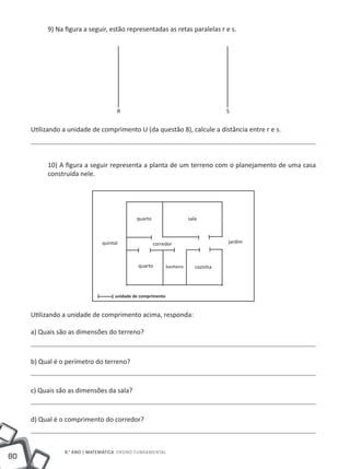 9) Na figura a seguir, estão representadas as retas paralelas r e s.




                                    R                                               S


     Utilizando a unidade de comprimento U (da questão 8), calcule a distância entre r e s.



          10) A figura a seguir representa a planta de um terreno com o planejamento de uma casa
          construída nele.




                                            quarto                     sala



                              quintal                corredor                       jardim



                                             quarto         banheiro      cozinha




                                   unidade de comprimento


     Utilizando a unidade de comprimento acima, responda:

     a) Quais são as dimensões do terreno?



     b) Qual é o perímetro do terreno?



     c) Quais são as dimensões da sala?



     d) Qual é o comprimento do corredor?



                8.° ano | MATEMÁTICA Ensino Fundamental
80
 