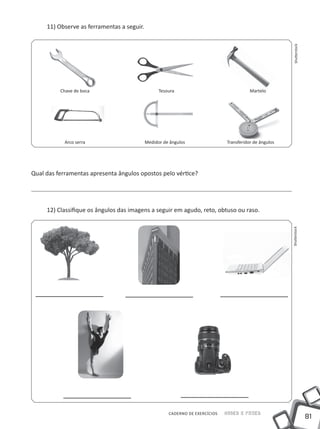 11) Observe as ferramentas a seguir.




                                                                                                         Shutterstock
          Chave de boca                           Tesoura                                Martelo




            Arco serra                      Medidor de ângulos                Transferidor de ângulos




Qual das ferramentas apresenta ângulos opostos pelo vértice?




     12) Classifique os ângulos das imagens a seguir em agudo, reto, obtuso ou raso.




                                                                                                        Shutterstock




                                                      CADERNO DE EXERCÍCIOS   Saber e Fazer
                                                                                                                        81
 