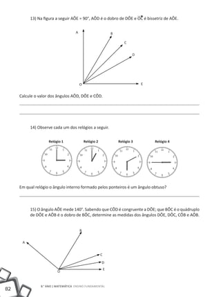 13) Na figura a seguir AÔE = 90°, AÔD é o dobro de DÔE e OC é bissetriz de AÔE.

                                     A                           B

                                                                        C


                                                                             D




                                         O                                       E


     Calcule o valor dos ângulos AÔD, DÔE e CÔD.




          14) Observe cada um dos relógios a seguir.


                    Relógio 1                Relógio 2               Relógio 3       Relógio 4




     Em qual relógio o ângulo interno formado pelos ponteiros é um ângulo obtuso?



          15) O ângulo AÔE mede 140°. Sabendo que CÔD é congruente a DÔE; que BÔC é o quádruplo
          de DÔE e AÔB é o dobro de BÔC, determine as medidas dos ângulos DÔE, DÔC, CÔB e AÔB.


                                         B


      A


                                                         C

                                                         D
                                                             E
                          O


                8.° ano | MATEMÁTICA Ensino Fundamental
82
 