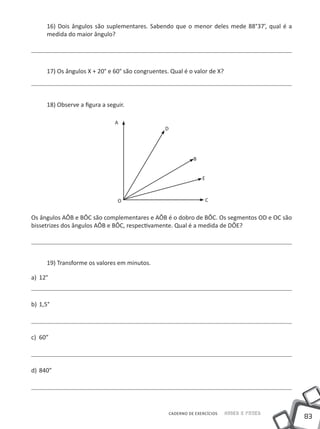16) Dois ângulos são suplementares. Sabendo que o menor deles mede 88°37’, qual é a
      medida do maior ângulo?




      17) Os ângulos X + 20° e 60° são congruentes. Qual é o valor de X?




      18) Observe a figura a seguir.

                                A
                                                  D




                                                                B


                                                                    E



                                 O                                   C


Os ângulos AÔB e BÔC são complementares e AÔB é o dobro de BÔC. Os segmentos OD e OC são
bissetrizes dos ângulos AÔB e BÔC, respectivamente. Qual é a medida de DÔE?




      19) Transforme os valores em minutos.

a)	 12°



b)	 1,5°




c)	 60”



d)	 840”




                                                      CADERNO DE EXERCÍCIOS   Saber e Fazer
                                                                                              83
 
