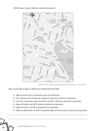 20) No mapa a seguir, Fábio se encontra no ponto A.




                                             Disponível em: <http://maps.google.com.br/>. Acesso em: 15 jul. 2012.

     Siga as instruções a seguir e determine o destino final de Fábio.


          1 – Siga em frente até o cruzamento com a Av. Amazonas.
          2 – Vire à direita na Av. Amazonas e siga em frente até o próximo cruzamento.
          3 – Vire 135° à esquerda, siga em frente e vire 90° à direita no primeiro cruzamento.
          4 – Siga em frente e vire 90° à direita no primeiro cruzamento.
          5 – Siga em frente e vire 90° à esquerda no cruzamento.
          6 – Ande um quarteirão e vire 90° à esquerda. Siga em frente e pare no primeiro cruzamento.




                 8.° ano | MATEMÁTICA Ensino Fundamental
84
 