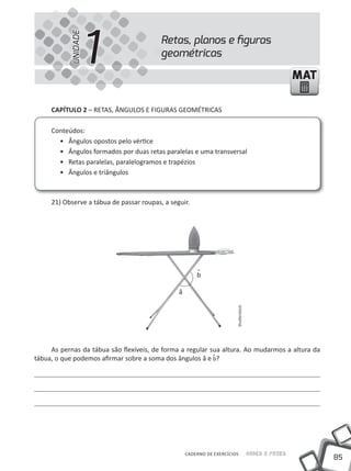 UNIDADE
                     1                    Retas, planos e ﬁguras
                                          geométricas

                                                                                                       MAT

     CAPíTULO 2 – REtAS, ÂNGuLOS E FIGuRAS GEOMÉtRICAS

     Conteúdos:
       • Ângulos opostos pelo vértice
       • Ângulos formados por duas retas paralelas e uma transversal
       • Retas paralelas, paralelogramos e trapézios
       • Ângulos e triângulos



     21) Observe a tábua de passar roupas, a seguir.




                                                        b

                                                â
                                                                        Shutterstock




     As pernas da tábua são flexíveis, de forma a regular sua altura. Ao mudarmos a altura da
tábua, o que podemos afirmar sobre a soma dos ângulos â e b?




                                                    CADERNO DE EXERCÍCIOS              Saber e Fazer
                                                                                                             85
 