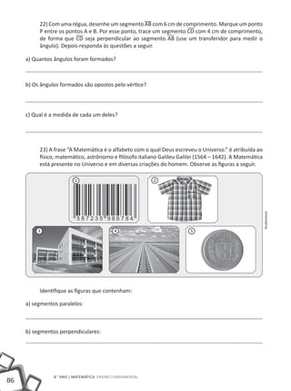 22) Com uma régua, desenhe um segmento AB com 6 cm de comprimento. Marque um ponto
          P entre os pontos A e B. Por esse ponto, trace um segmento CD com 4 cm de comprimento,
          de forma que CD seja perpendicular ao segmento AB (use um transferidor para medir o
          ângulo). Depois responda às questões a seguir.

     a) Quantos ângulos foram formados?



     b) Os ângulos formados são opostos pelo vértice?




     c) Qual é a medida de cada um deles?




          23) A frase “A Matemática é o alfabeto com o qual Deus escreveu o Universo.” é atribuída ao
          físico, matemático, astrônomo e filósofo italiano Galileu Galilei (1564 – 1642). A Matemática
          está presente no Universo e em diversas criações do homem. Observe as figuras a seguir.

                         1                                2




                                                                                                          Shutterstock
         3                                 4                            5




          Identifique as figuras que contenham:

     a) segmentos paralelos:



     b) segmentos perpendiculares:




                8.° ano | MATEMÁTICA Ensino Fundamental
86
 
