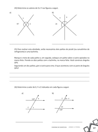 24) Determine os valores de X e Y nas figuras a seguir.

a) 								                                       b)

                                                             X         X
              Y


        70°            X                               2X




	                                                     	
__________________________ 			_______________________________

   25) Para realizar esta atividade, serão necessários dois palitos de picolé (ou canudinhos de
   refrigerante) e uma tachinha.


   Marque o meio de cada palito e, em seguida, coloque um palito sobre o outro apoiados na
   marca feita. Prenda os dois palitos com a tachinha, na marca feita. Você construiu ângulos
   OPV.
   Segurando um dos palitos, gire o outro para cima. O que aconteceu com os pares de ângulos
   OPV?




   26) Determine o valor de X, Y e Z indicados em cada figura a seguir.


   		         a)					                             b)

                           120°   X                              Z    3X – Y




                   Z        Y                                    5Y
                                                             130°




	___________________________		______________________________

                                                 CADERNO DE EXERCÍCIOS     Saber e Fazer
                                                                                                  87
 