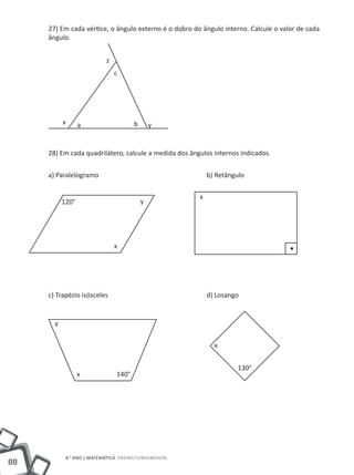 27) Em cada vértice, o ângulo externo é o dobro do ângulo interno. Calcule o valor de cada
     ângulo.


                           z
                               c




           x      a                   b       y


     28) Em cada quadrilátero, calcule a medida dos ângulos internos indicados.


     a) Paralelogramo					                                 b) Retângulo

                                                       x
           120°                           y




                               x




     c) Trapézio isósceles					                            d) Losango


       y


                                                             x


                                                                    130°
                  x            140°




            8.° ano | MATEMÁTICA Ensino Fundamental
88
 