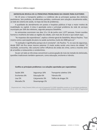 36) Leia a notícia a seguir.


    Datafolha revela os 11 principais problemas da cidade para eleitores
      Há 23 anos o transporte público e a violência são as principais queixas dos eleitores
paulistanos. Seis prefeitos, de diferentes partidos, continuam sem solução e atualmente estão,
ao lado do sistema de saúde, no topo da lista de problemas.
      A qualidade do atendimento em postos e hospitais públicos é hoje o maior motivo de
insatisfação na capital. A área é apontada como o principal problema da rede de serviços
municipais por 26% dos eleitores, segundo pesquisa Datafolha.
      As entrevistas ocorreram nos dias 13 e 14 de junho com 1.077 pessoas. Foram ouvidos
homens e mulheres de todas as regiões da cidade, com mais de 16 anos e que votam aqui.
      "As respostas são espontâneas", explica o diretor-geral do Datafolha, Mauro Paulino. "Isso
mostra como a percepção de piora na saúde aumentou muito de 2008 para cá."
      "A avaliação é significativa porque ela é constante", diz Paulino. "E, no caso da segurança,
desde 2007 ela fica nesse mesmo patamar. O medo acaba sendo uma marca da cidade." O
resultado, acrescenta, não costuma sofrer influência de ondas de crime, como a recente série
de arrastões a restaurantes e condomínios.
      Se por um lado as três áreas concentram a preocupação de mais da metade do eleitorado,
questões tradicionais também aparecem, como educação, enchente e trânsito.




      Confira os principais problemas e as soluções apontadas por especialistas:

      Saúde 26%		               Segurança 16%	Transporte coletivo 15%
      Enchentes 6%		            Educação 6%		Trânsito 6%
      Lixo 5%			                Calçamento 3%	Tráfico de drogas 2%
      Moradia 2%		              Desemprego 2%


 Disponível em: <http://www1.folha.uol.com.br/saopaulo/1112587-datafolha-revela-os-11-principais-problemas-
                                         da-cidade-para-eleitores.shtml>. Acesso em: 02 jul. 2012. (Fragmento)




                                                         CADERNO DE EXERCÍCIOS    Saber e Fazer
                                                                                                                 93
 