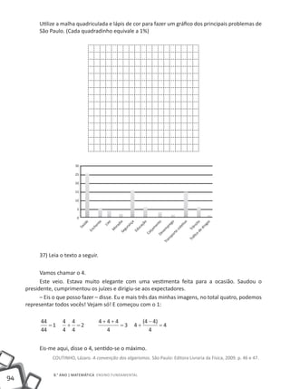 utilize a malha quadriculada e lápis de cor para fazer um gráfico dos principais problemas de
          São Paulo. (Cada quadradinho equivale a 1%)




                           30

                           25

                           20

                           15

                           10

                            5

                            0
                                        te
                                e




                                                o

                                                      ia

                                                                ça


                                                                           o


                                                                                   to


                                                                                              o


                                                                                                       vo


                                                                                                                    de to

                                                                                                                            as
                                úd




                                             Lix




                                                                                            eg
                                                                        çã
                                                      ad
                                      en




                                                                                 en




                                                                                                                        og
                                                                                                                          si
                                                              n




                                                                                                    eti
                                                           ra


                                                                     ca




                                                                                          pr




                                                                                                                       ân
                            Sa




                                                    or




                                                                                                                      dr
                                     ch




                                                                                m




                                                                                                     l
                                                           gu




                                                                                                  co
                                                                     u




                                                                                        m




                                                                                                                     Tr
                                                M




                                                                               lça
                                     En




                                                                  Ed




                                                                                     se
                                                       Se




                                                                                               te
                                                                          Ca


                                                                                     De




                                                                                                                 co
                                                                                            or
                                                                                            sp




                                                                                                              áﬁ
                                                                                          an




                                                                                                            Tr
                                                                                        Tr




          37) Leia o texto a seguir.

           Vamos chamar o 4.
           Este veio. Estava muito elegante com uma vestimenta feita para a ocasião. Saudou o
     presidente, cumprimentou os juízes e dirigiu-se aos expectadores.
           – Eis o que posso fazer – disse. Eu e mais três das minhas imagens, no total quatro, podemos
     representar todos vocês! Vejam só! E começou com o 1:

           44       4 4                   4+4+4                           (4 − 4)
              =1     + =2                       =3                   4+           =4
           44       4 4                     4                                4


          Eis-me aqui, disse o 4, sentido-se o máximo.
                COutINHO, Lázaro. A convenção dos algarismos. São Paulo: Editora Livraria da Física, 2009. p. 46 e 47.


                8.° ANO | MAtEMátICA ENSINO FuNDAMENtAL
94
 