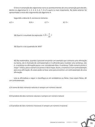 O livro A convenção dos algarismos narra os acontecimentos de uma convenção para decidir,
dentre os algarismos 0, 1, 2, 3, 4, 5, 6, 7, 8 e 9, qual é o mais importante. No texto anterior foi
apresentado o início dos argumentos do algarismo 4.

     Seguindo a ideia do 4, escreva os números:

a) 5 =		       	         b) 6 = 	         	 c) 7 =     		              d) 9 =




                                                   2
     38) Qual é o resultado da expressão 1, 21 +      ?
                                                   33




     39) Qual é a raiz quadrada de 36%?




     40) Na matemática, quando é possível encontrar um exemplo que contraria uma afirmação
     ou teoria, ele é chamado de contraexemplo e é suficiente para invalidar uma sentença, isto
     é, a sentença ou afirmação passa a ser considerada falsa. A sentença “todo número primo é
     ímpar” é falsa, pois o número 2 é primo e não é ímpar. Assim, o número 2 é um contraexemplo
     para essa afirmação. Às vezes pode-se levar anos para encontrar um contraexemplo de uma
     afirmação.

     Leia as afirmativas a seguir e classifique-as em verdadeiras ou falsas. Caso sejam falsas, dê
um contraexemplo.


a) A soma de dois números naturais é sempre um número natural.



b) O produto de dois números naturais é sempre um número natural.




c) O produto de dois números irracionais é sempre um número irracional.




                                                     CADERNO DE EXERCÍCIOS   Saber e Fazer
                                                                                                      95
 