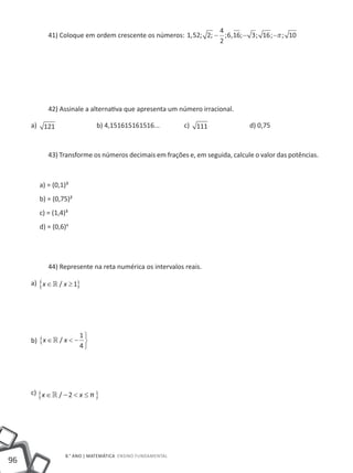 4
           41) Coloque em ordem crescente os números: 1, 52; 2; − ; 6,16; − 3 ; 16 ; −π ; 10
                                                                 2




           42) Assinale a alternativa que apresenta um número irracional.

     a) 121 		               b) 4,151615161516...		         c) 111 		         d) 0,75



           43) Transforme os números decimais em frações e, em seguida, calcule o valor das potências.



        a) = (0,1)³
        b) = (0,75)²
        c) = (1,4)³
        d) = (0,6)4




           44) Represente na reta numérica os intervalos reais.

     a) {x ∈  / x ≥ 1}




                      1
     b) {x ∈  / x < − 
                      4




     c) {x ∈ » / − 2 < x ≤ π }




                  8.° ano | MATEMÁTICA Ensino Fundamental
96
 