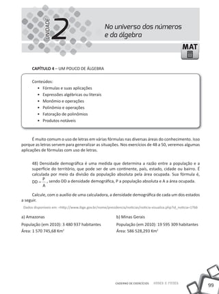 2
             UNIDADE
                                                   No universo dos números
                                                   e da álgebra
                                                                                                    MAT

      CAPíTULO 4 – uM POuCO DE áLGEBRA

      Conteúdos:
        • Fórmulas e suas aplicações
        • Expressões algébricas ou literais
        • Monômio e operações
        • Polinômio e operações
        • Fatoração de polinômios
        • Produtos notáveis



      É muito comum o uso de letras em várias fórmulas nas diversas áreas do conhecimento. Isso
porque as letras servem para generalizar as situações. Nos exercícios de 48 a 50, veremos algumas
aplicações de fórmulas com uso de letras.

      48) Densidade demográfica é uma medida que determina a razão entre a população e a
      superfície do território, que pode ser de um continente, país, estado, cidade ou bairro. É
      calculada por meio da divisão da população absoluta pela área ocupada. Sua fórmula é,
            P
      DD = , sendo DD a densidade demográfica, P a população absoluta e A a área ocupada.
            A

      Calcule, com o auxílio de uma calculadora, a densidade demográfica de cada um dos estados
a seguir.
 Dados disponíveis em: <http://www.ibge.gov.br/nome/presidencia/noticias/noticia-visualiza.php?id_noticia=1766

a) Amazonas                                                b) Minas Gerais
População (em 2010): 3 480 937 habitantes                  População (em 2010): 19 595 309 habitantes
área: 1 570 745,68 Km2                                     área: 586 528,293 Km2




                                                          CADERNO DE EXERCÍCIOS   Saber e Fazer
                                                                                                                 99
 