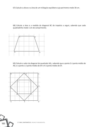 67) Calcule a altura e a área de um triângulo equilátero cujo perímetro mede 30 cm.




          68) Calcule a área e a medida da diagonal BC do trapézio a seguir, sabendo que cada
          quadradinho mede 1 cm de comprimento.



                       C                    D




           A                                        B




          69) Calcule o valor da diagonal do quadrado IJKL, sabendo que o ponto E é ponto médio de
          AD, e o ponto L é ponto médio de EH e K é ponto médio de EF.



      B                         G               C



                   J                I


                                                H
      F


               K                        L



      A                     E                   D




                   9.° ano | MATEMÁTICA Ensino Fundamental
100
 