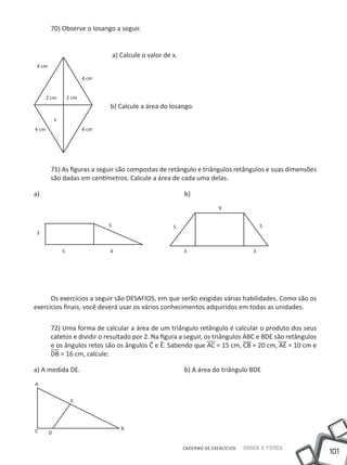 70) Observe o losango a seguir.


                                      a) Calcule o valor de x.
 4 cm

                           4 cm


       2 cm         2 cm
                                  b) Calcule a área do losango.
            x
4 cm                       4 cm




        71) As figuras a seguir são compostas de retângulo e triângulos retângulos e suas dimensões
        são dadas em centímetros. Calcule a área de cada uma delas.

a) 							                                                       b)
                                                                               9


                                  5                         5                                   5
3


                5                 4                              3                          3




      Os exercícios a seguir são DESAFIOS, em que serão exigidas várias habilidades. Como são os
exercícios finais, você deverá usar os vários conhecimentos adquiridos em todas as unidades.

        72) Uma forma de calcular a área de um triângulo retângulo é calcular o produto dos seus
        catetos e dividir o resultado por 2. Na figura a seguir, os triângulos ABC e BDE são retângulos
        e os ângulos retos são os ângulos Ĉ e Ê. Sabendo que AC = 15 cm, CB = 20 cm, AE = 10 cm e
        DB = 16 cm, calcule:

a) A medida DE.					                                             b) A área do triângulo BDE
A


                     E




C                                        B
        D

                                                                 CADERNO DE EXERCÍCIOS   Saber e Fazer
                                                                                                          101
 