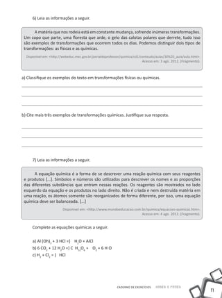 6) Leia as informações a seguir.


       A matéria que nos rodeia está em constante mudança, sofrendo inúmeras transformações.
 Um copo que parte, uma floresta que arde, o gelo das calotas polares que derrete, tudo isso
 são exemplos de transformações que ocorrem todos os dias. Podemos distinguir dois tipos de
 transformações: as físicas e as químicas.
  Disponível em: <http://webeduc.mec.gov.br/portaldoprofessor/quimica/cd1/conteudo/aulas/30%20_aula/aula.html>.
                                                                          Acesso em: 3 ago. 2012. (Fragmento).



a) Classifique os exemplos do texto em transformações físicas ou químicas.




b) Cite mais três exemplos de transformações químicas. Justifique sua resposta.




     7) Leia as informações a seguir.


      A equação química é a forma de se descrever uma reação química com seus reagentes
 e produtos [...]. Símbolos e números são utilizados para descrever os nomes e as proporções
 das diferentes substâncias que entram nessas reações. Os reagentes são mostrados no lado
 esquerdo da equação e os produtos no lado direito. Não é criada e nem destruída matéria em
 uma reação, os átomos somente são reorganizados de forma diferente, por isso, uma equação
 química deve ser balanceada. [...]
                        Disponível em: <http://www.mundoeducacao.com.br/quimica/equacoes-quimicas.htm>.
                                                                     Acesso em: 4 ago. 2012. (Fragmento).


     Complete as equações químicas a seguir.


     a) Al (Oh)3 + 3 HCl =} H2O + AlCl
     b) 6 CO2 + 12 H2O =} C H12O6 + O2 + 6 H O
     c) H2 + Cl2 = } HCl




                                                          CADERNO DE EXERCÍCIOS   Saber e Fazer
                                                                                                                  11
 