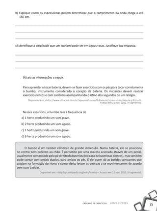 b) Explique como os especialistas podem determinar que o comprimento da onda chega a até
   160 km.




c) Identifique a amplitude que um tsunami pode ter em águas rasas. Justifique sua resposta.




     9) Leia as informações a seguir.


     Para aprender a tocar bateria, devem-se fazer exercícios com os pés para tocar corretamente
     o bumbo, instrumento considerado o coração da bateria. Os iniciantes devem realizar
     exercícios lentos e com cadência acompanhando o ritmo dos segundos de um relógio.
         Disponível em: <http://www.cifraclub.com.br/aprenda/cursos/3-baterias/sp-curso-de-bateria-p3.html>.
                                                                       Acesso em 21 nov. 2012. (Fragmento).


     Nesses exercícios, o bumbo tem a frequência de
    a) 1 hertz produzindo um som grave.
    b) 2 hertz produzindo um som agudo.
    c) 3 hertz produzindo um som grave.
    d) 6 hertz produzindo um som agudo.


      O bumbo é um tambor cilíndrico de grande dimensão. Numa bateria, ele se posiciona
 no centro bem próximo ao chão. É percutido por uma maceta acionada através de um pedal,
 usualmente comandado pelo pé direito do baterista (no caso de bateristas destros), mas também
 pode contar com pedais duplos, para ambos os pés. É ele quem dá as batidas constantes que
 ajudam na formação do ritmo e como efeito levam as pessoas a se movimentarem de acordo
 com suas batidas.
                   Disponível em: <http://pt.wikipedia.org/wiki/bumbo>. Acesso em 21 nov. 2012. (Fragmento).




                                                        CADERNO DE EXERCÍCIOS   Saber e Fazer
                                                                                                               13
 