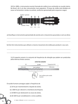 10) Em 1800, o instrumento musical chamado de violão já era conhecido no mundo inteiro.
          No Brasil, ele é um dos instrumentos mais populares. O braço do violão está dividido em
          casas na horizontal e cordas na vertical, conforme apresentado pelo esquema a seguir.

                          Cordas + grossas
                        6
                           MI
                           LA
                                              3       2      1
                        5
                        4  RÉ
                        3 SOL
                        2 SI
                        1 MI
                            Cordas + finas
                                             casa    casa casa




     a) Classifique o instrumento apresentado de acordo com o mecanismo que produz o som ao vibrar.




     b) Cite três instrumentos que utilizam o mesmo mecanismo do violão para produzir o seu som.




          11) O espectro sonoro é o conjunto de frequências de vibração que podem ser produzidas
          pelas diversas fontes sonoras.
                                                       ESPECTRO SONORO
                                   20                      20 000                Frequencia (Hz)

                           Infra-sons               Sons audíveis                   Ultra-sons




                                                                 Sons audíveis pelo ouvido
                                                                 humano




     O ouvido humano consegue captar a frequência de
         a) 10 Hz por movimentarem o líquido da cóclea.
         b) 1 000 Hz por vibrarem a membrana do tímpano.
         c) 10 000 Hz por deslocarem os ossos da cóclea.
         d) 20 100 Hz por sensibilizarem o nervo auditivo.

                9.° ano | ciências Ensino Fundamental
14
 