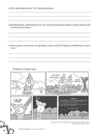 a) Dê o significado do termo “luz” utilizado no poema.




     b) Cientificamente, a definição do termo “luz” já foi muito discutida. Explique o motivo da discussão
        em torno dessa palavra.




     c) Para o poeta, a música tem um significado. E para a Ciência? Explique cientificamente o que é
        a luz.




         13) Analise a charge a seguir.




                                                                                                Windows
                                                                    A fatal exception OE hás ocurred at 0028:C00068P8 in VxD
                                                                    Vmm (01) 000059F8. The current application will be terminated.
                                                                    * Press any key to terminate the application.
                                                                    * Press CTRL+ALT+DEL to restart your computer. You will lose any
                                                                    unsaved information in all applications.

                                                                                       Press any key to continue




                                                         Disponível em: <http://www.umsabadoqualquer.com>
                                                                                     Acesso em: 4 dez. 2012.


                 9.° ano | ciências Ensino Fundamental
16
 