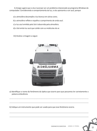 A charge sugere que o céu é azul por ser um problema relacionado ao programa Windows de
computador. Considerando o comportamento da luz, o céu apresenta a cor azul, porque


    a) a atmosfera decompõe a luz branca em várias cores.
    b) a atmosfera reflete e espalha o comprimento de onda azul.
    c) a luz azul emitida pelo Sol é absorvida pela atmosfera.
    d) o Sol emite luz azul que colide com as moléculas do ar.


    14) Analise a imagem a seguir.




                                  AICNÂLUBMA
                                                                    Shutterstock




a) Identifique o nome do fenômeno da óptica que ocorre para que possamos ler corretamente a
    palavra ambulância.




b) Indique um instrumento que pode ser usado para que esse fenômeno ocorra.




                                                   CADERNO DE EXERCÍCIOS           Saber e Fazer
                                                                                                   17
 