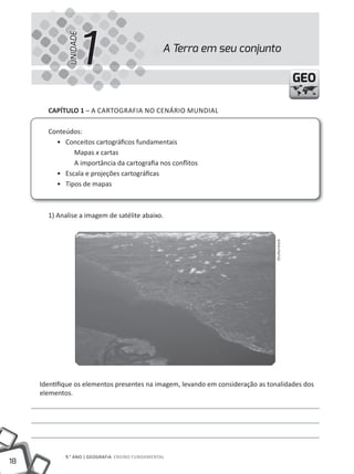1
              UNIDADE
                                                  A Terra em seu conjunto

                                                                                               GEO

       CAPÍTULO 1 – A CARtOGRAFIA NO CENÁRIO mUNDIAl

       Conteúdos:
         • Conceitos cartográficos fundamentais
              mapas x cartas
              A importância da cartografia nos conflitos
         • Escala e projeções cartográficas
         • tipos de mapas



       1) Analise a imagem de satélite abaixo.




                                                                                Shutterstock




     Identifique os elementos presentes na imagem, levando em consideração as tonalidades dos
     elementos.




             9.° ANO | GEOGRAFIA ENSINO FUNDAmENtAl
18
 