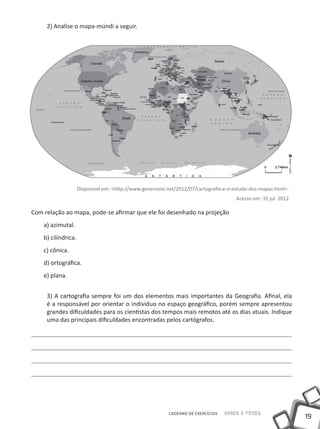 2) Analise o mapa-múndi a seguir.




                     Disponível em: <http://www.geoensino.net/2012/07/cartografia-e-o-estudo-dos-mapas.html>.
                                                                                       Acesso em: 31 jul. 2012

Com relação ao mapa, pode-se afirmar que ele foi desenhado na projeção
    a) azimutal.
    b) cilíndrica.
    c) cônica.
    d) ortográfica.
    e) plana.


     3) A cartografia sempre foi um dos elementos mais importantes da Geografia. Afinal, ela
     é a responsável por orientar o indivíduo no espaço geográfico, porém sempre apresentou
     grandes dificuldades para os cientistas dos tempos mais remotos até os dias atuais. Indique
     uma das principais dificuldades encontradas pelos cartógrafos.




                                                           CADERNO DE EXERCÍCIOS   Saber e Fazer
                                                                                                                 19
 