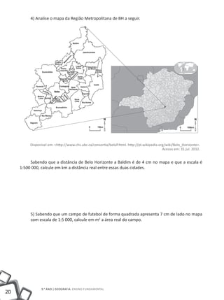 4) Analise o mapa da Região Metropolitana de BH a seguir.




          Disponível em: <http://www.chs.ubc.ca/consortia/beloP.html. http://pt.wikipedia.org/wiki/Belo_Horizonte>.
                                                                                            Acesso em: 31 jul. 2012.


          Sabendo que a distância de Belo Horizonte a Baldim é de 4 cm no mapa e que a escala é
     1:500 000, calcule em km a distância real entre essas duas cidades.




          5) Sabendo que um campo de futebol de forma quadrada apresenta 7 cm de lado no mapa
          com escala de 1:5 000, calcule em m2 a área real do campo.




                 9.° ano | GEOGRAFIA Ensino Fundamental
20
 