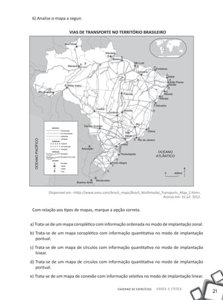6) Analise o mapa a seguir.


                      VIAS DE TRANSPORTE NO TERRITÓRIO BRASILEIRO




          Disponível em: <http://www.zonu.com/brazil_maps/Brazil_Multimodal_Transports_Map_2.htm>.
                                                                             Acesso em: 31 jul. 2012.


 Com relação aos tipos de mapas, marque a opção correta.


a) Trata-se de um mapa coroplético com informação ordenada no modo de implantação zonal.
b) Trata-se de um mapa coroplético com informação quantitativa no modo de implantação
   pontual.
c) Trata-se de um mapa de círculos com informação quantitativa no modo de implantação
   linear.
d) Trata-se de um mapa de círculos com informação quantitativa no modo de implantação
   pontual.
e) Trata-se de um mapa de conexão com informação seletiva no modo de implantação linear.

                                                   CADERNO DE EXERCÍCIOS   Saber e Fazer
                                                                                                        21
 