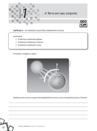 1
           UNIDADE
                                               A Terra em seu conjunto

                                                                                    GEO

     CAPÍTULO 2 – AS GRANDES QUEStÕES AmBIENtAIS AtUAIS

     Conteúdos:
       • Problemas ambientais globais
       • Problemas ambientais urbanos
       • Problemas ambientais rurais



     7) Analise a imagem a seguir.




                                                                     Shutterstock




     Explique como ocorre o aquecimento global bem como as suas consequências para o homem.




          9.° ANO | GEOGRAFIA ENSINO FUNDAmENtAl
22
 