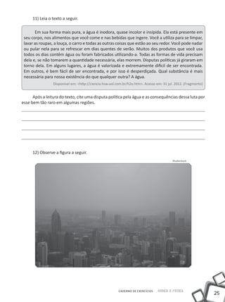 11) Leia o texto a seguir.

       Em sua forma mais pura, a água é inodora, quase incolor e insípida. Ela está presente em
 seu corpo, nos alimentos que você come e nas bebidas que ingere. Você a utiliza para se limpar,
 lavar as roupas, a louça, o carro e todas as outras coisas que estão ao seu redor. Você pode nadar
 ou pular nela para se refrescar em dias quentes de verão. Muitos dos produtos que você usa
 todos os dias contêm água ou foram fabricados utilizando-a. Todas as formas de vida precisam
 dela e, se não tomarem a quantidade necessária, elas morrem. Disputas políticas já giraram em
 torno dela. Em alguns lugares, a água é valorizada e extremamente difícil de ser encontrada.
 Em outros, é bem fácil de ser encontrada, e por isso é desperdiçada. Qual substância é mais
 necessária para nossa existência do que qualquer outra? A água.
                 Disponível em: <http://ciencia.hsw.uol.com.br/h2o.htm>. Acesso em: 31 jul. 2012. (Fragmento)


      Após a leitura do texto, cite uma disputa política pela água e as consequências dessa luta por
esse bem tão raro em algumas regiões.




     12) Observe a figura a seguir.
                                                                                          Shutterstock




                                                         CADERNO DE EXERCÍCIOS   Saber e Fazer
                                                                                                                25
 