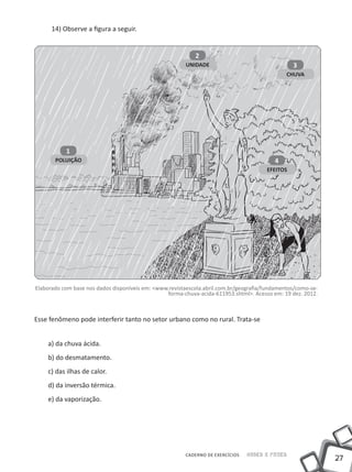 14) Observe a figura a seguir.


                                                            2
                                                         UNIDADE                                 3
                                                                                               CHUVA




           1
       POLUIÇÃO                                                                           4
                                                                                       EFEITOS




Elaborado com base nos dados disponíveis em: <www.revistaescola.abril.com.br/geografia/fundamentos/como-se-
                                                 forma-chuva-acida-611953.shtml>. Acesso em: 19 dez. 2012.



Esse fenômeno pode interferir tanto no setor urbano como no rural. Trata-se


    a) da chuva ácida.
    b) do desmatamento.
    c) das ilhas de calor.
    d) da inversão térmica.
    e) da vaporização.




                                                        CADERNO DE EXERCÍCIOS   Saber e Fazer
                                                                                                              27
 