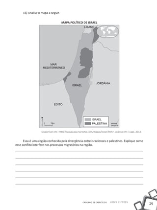 16) Analise o mapa a seguir.


                                    MAPA POLÍTICO DE ISRAEL




                   Disponível em: <http://www.asia-turismo.com/mapas/israel.htm>. Acesso em: 1 ago. 2012.


      Essa é uma região conhecida pela divergência entre israelenses e palestinos. Explique como
esse conflito interfere nos processos migratórios na região.




                                                      CADERNO DE EXERCÍCIOS   Saber e Fazer
                                                                                                            29
 