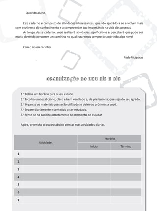 Querido aluno,


     Este caderno é composto de atividades interessantes, que vão ajudá-lo a se envolver mais
com o universo do conhecimento e a compreender sua importância na vida das pessoas.
     Ao longo deste caderno, você realizará atividades significativas e perceberá que pode ser
muito divertido percorrer um caminho no qual estaremos sempre descobrindo algo novo!


      Com o nosso carinho,


                                                                                    Rede Pitágoras




                          Organização do meu dia a dia


     1.o Defina um horário para o seu estudo.
     2.o Escolha um local calmo, claro e bem ventilado e, de preferência, que seja do seu agrado.
     3.o Organize os materiais que serão utilizados e deixe-os próximos a você.
     4.o Separe diariamente o conteúdo a ser estudado.
     5.o Sente-se na cadeira corretamente no momento de estudar.


     Agora, preencha o quadro abaixo com as suas atividades diárias.



                                                                     Horário
                   Atividades
                                                          Início                  término

 1

 2

 3

 4

 5

 6

 7
 