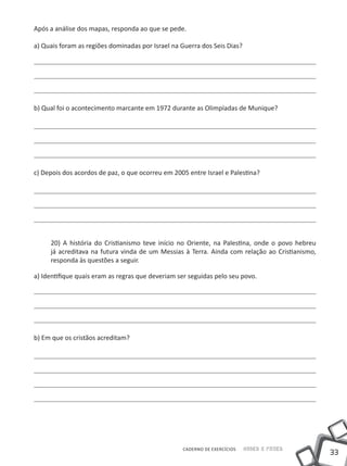 Após a análise dos mapas, responda ao que se pede.

a) Quais foram as regiões dominadas por Israel na Guerra dos Seis Dias?




b) Qual foi o acontecimento marcante em 1972 durante as Olimpíadas de Munique?




c) Depois dos acordos de paz, o que ocorreu em 2005 entre Israel e Palestina?




     20) A história do Cristianismo teve início no Oriente, na Palestina, onde o povo hebreu
     já acreditava na futura vinda de um Messias à Terra. Ainda com relação ao Cristianismo,
     responda às questões a seguir.

a) Identifique quais eram as regras que deveriam ser seguidas pelo seu povo.




b) Em que os cristãos acreditam?




                                                  CADERNO DE EXERCÍCIOS   Saber e Fazer
                                                                                               33
 