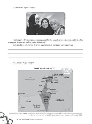 21) Observe a figura a seguir.




                                                                                          Shutterstock
           Essa imagem retrata um costume dos povos islâmicos, que tiveram origem na Arábia Saudita,
     terra onde nasceu seu profeta maior, Mohamed.
           Com relação ao Islamismo, descreva alguns itens da crença de seus seguidores.




           22) Analise o mapa a seguir.


                                            MAPA POLÍTICO DE ISRAEL




      Disponível em: <http://www.forademim.com.br/site/2012/06/palestinos-e-israelenses-se-apoiando-mutuamente-
                                   na-dor-por-roberta-wall-versao-bilingue/mapa-israel/>. Acesso em: 1 de ago. 2012.

                  9.° ano | GEOGRAFIA Ensino Fundamental
34
 