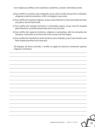 Com relação aos conflitos entre israelenses e palestinos, assinale a alternativa correta.


a) Esse conflito se encontra, hoje, estagnado, já que vários acordos de paz foram realizados,
   obrigando o exército israelense e a OLP a entregarem suas armas.
b) Esse conflito tem aspectos religiosos, já que a atual Palestina é a terra prometida por Deus
   aos judeus, denominada Canaã.
c) Esse conflito tem aspectos territoriais e nacionalistas apenas, já que Isarel foi ocupado
   pelos Palestinos no conflito denominado Guerra dos Seis Dias.
d) Esse conflito tem aspectos territoriais, religiosos e nacionalistas, além da reviravolta dos
   Palestinos, retomando os territórios de Israel na Guerra do Yom Kippur.
e) Esse conflito tem interferência direta do Brasil como mediador, já que Israel mantém uma
   forte relação econômica com nosso país.


 23) Explique, de forma resumida, o conflito na região da Caxemira, envolvendo aspectos
 religiosos e territoriais.




                                                CADERNO DE EXERCÍCIOS   Saber e Fazer
                                                                                                  35
 