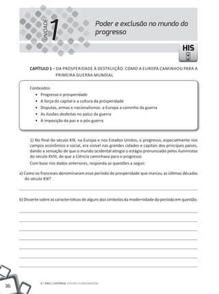 1
                 UNIDADE
                                                  Poder e exclusão no mundo do
                                                  progresso

                                                                                             HIS

          CAPÍTULO 1 – DA PROSPERIDADE À DEStRUIÇÃO: COmO A EUROPA CAmINHOU PARA A
                       PRImEIRA GUERRA mUNDIAl

          Conteúdos:
            • Progresso e prosperidade
            • A força do capital e a cultura da prosperidade
            • Disputas, armas e nacionalismos: a Europa a caminho da guerra
            • As ilusões desfeitas no palco da guerra
            • A imposição da paz e o pós-guerra



          1) No final do século XIX, na Europa e nos Estados Unidos, o progresso, especialmente nos
          campos econômico e social, era visível nas grandes cidades e capitais dos principais países,
          dando a sensação de que o mundo ocidental atingia o estágio prenunciado pelos iluministas
          do século XVIII, de que a Ciência caminhava para o progresso.
          Com base nos dados anteriores, responda as questões a seguir.

     a) Como os franceses denominaram esse período de prosperidade que marcou as últimas décadas
        do século XIX?



     b) Disserte sobre as características de alguns dos símbolos da modernidade do período em questão.




                9.° ANO | HIStÓRIA ENSINO FUNDAmENtAl
36
 