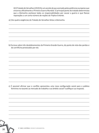 4) O Tratado de Versalhes (1919) foi um acordo de paz assinado pelas potências europeias que
          encerrou oficialmente a Primeira Guerra Mundial. O principal ponto do tratado determinava
          que a Alemanha aceitasse todas as responsabilidades por causar a guerra e que fizesse
          reparações a um certo número de nações da Tríplice Entente.

     a) Cite quatro exigências do Tratado de Versalhes feitas à Alemanha.




     b) Escreva sobre três desdobramentos da Primeira Grande Guerra, do ponto de vista das perdas e
        da carnificina provocadas por ela.




     c) É possível afirmar que o conflito apresentou uma nova configuração social para o público
        feminino no tocante ao mercado de trabalho e ao âmbito social? Justifique sua resposta.




                9.° ano | HISTÓRIA Ensino Fundamental
38
 