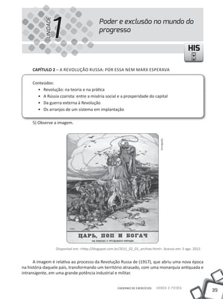 1
           UNIDADE
                                               Poder e exclusão no mundo do
                                               progresso

                                                                                                     HIS

     CAPÍTULO 2 – A REVOlUÇÃO RUSSA: POR ESSA NEm mARX ESPERAVA

     Conteúdos:
       • Revolução: na teoria e na prática
       • A Rússia czarista: entre a miséria social e a prosperidade do capital
       • Da guerra externa à Revolução
       • Os arranjos de um sistema em implantação

     5) Observe a imagem.




                                                                                    Divulgação




                     Disponível em: <http://blogspot.com.br/2011_02_01_archive.html>. Acesso em: 5 ago. 2012.


      A imagem é relativa ao processo da Revolução Russa de (1917), que abriu uma nova época
na história daquele país, transformando um território atrasado, com uma monarquia antiquada e
intransigente, em uma grande potência industrial e militar.


                                                          CADERNO DE EXERCÍCIOS   Saber e Fazer
                                                                                                                39
 