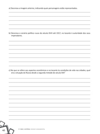 a) Descreva a imagem anterior, indicando quais personagens estão representados.




     b) Descreva o cenário político russo do século XVIII até 1917, no tocante à autoridade dos seus
        imperadores.




     c) No que se refere aos aspectos econômicos e no tocante às condições de vida nas cidades, qual
        era a situação da Rússia desde a segunda metade do século XIX?




                9.° ano | HISTÓRIA Ensino Fundamental
40
 