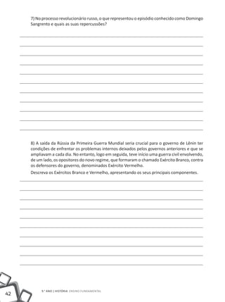 7) No processo revolucionário russo, o que representou o episódio conhecido como Domingo
     Sangrento e quais as suas repercussões?




     8) A saída da Rússia da Primeira Guerra Mundial seria crucial para o governo de Lênin ter
     condições de enfrentar os problemas internos deixados pelos governos anteriores e que se
     ampliavam a cada dia. No entanto, logo em seguida, teve início uma guerra civil envolvendo,
     de um lado, os opositores do novo regime, que formaram o chamado Exército Branco, contra
     os defensores do governo, denominados Exército Vermelho.
     Descreva os Exércitos Branco e Vermelho, apresentando os seus principais componentes.




          9.° ano | HISTÓRIA Ensino Fundamental
42
 
