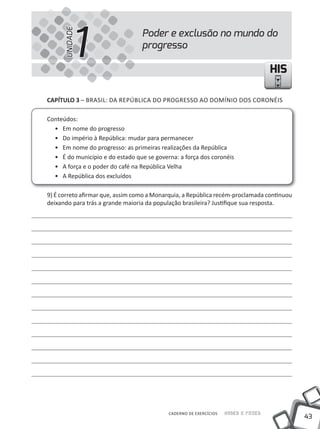 1
      UNIDADE
                                  Poder e exclusão no mundo do
                                  progresso

                                                                                   HIS

CAPÍTULO 3 – BRASIl: DA REPÚBlICA DO PROGRESSO AO DOmÍNIO DOS CORONÉIS

Conteúdos:
  • Em nome do progresso
  • Do império à República: mudar para permanecer
  • Em nome do progresso: as primeiras realizações da República
  • É do município e do estado que se governa: a força dos coronéis
  • A força e o poder do café na República Velha
  • A República dos excluídos

9) É correto afirmar que, assim como a monarquia, a República recém-proclamada continuou
deixando para trás a grande maioria da população brasileira? Justifique sua resposta.




                                           CADERNO DE EXERCÍCIOS   Saber e Fazer
                                                                                           43
 