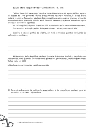 10) Leio o texto a seguir extraído do Livro 01: História – 9.° ano:

           “A ideia de república era antiga no país e havia sido retomada por alguns políticos a partir
     da década de 1870, ganhando adeptos principalmente nos meios militares, na classe média
     urbana e entre os fazendeiros paulistas. Esses republicanos começaram a enxergar o Império
     como sinônimo do atraso que impedia o país de entrar na era do progresso e atrapalhava alguns
     interesses econômicos e políticos.
           No cenário político imperial, os republicanos eram minoria e não havia consenso entre eles.
           Enquanto isso, a situação política do Império estava a cada ano mais complicada”

           Descreva a situação política do Império, em meio a delicadas questões envolvendo os
     cafeicultores e militares.




           11) Durante a Velha República, também chamada de Primeira República, prevaleceu um
     esquema de poder que ficou conhecido como "política dos governadores", montado por Campos
     Salles, eleito em 1898.

     a) Explique em que consistia o modelo em questão.




     b) Como desdobramento da política dos governadores e do coronelismo, explique como se
        estruturou a política do café com leite.




                9.° ano | HISTÓRIA Ensino Fundamental
44
 