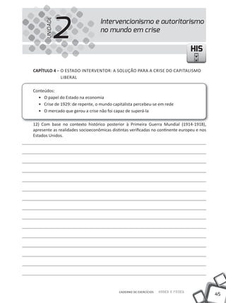 2
      UNIDADE
                                  Intervencionismo e autoritarismo
                                  no mundo em crise

                                                                                    HIS

CAPÍTULO 4 – O EStADO INtERVENtOR: A SOlUÇÃO PARA A CRISE DO CAPItAlISmO
             lIBERAl

Conteúdos:
  • O papel do Estado na economia
  • Crise de 1929: de repente, o mundo capitalista percebeu-se em rede
  • O mercado que gerou a crise não foi capaz de superá-la

12) Com base no contexto histórico posterior à Primeira Guerra mundial (1914-1918),
apresente as realidades socioeconômicas distintas verificadas no continente europeu e nos
Estados Unidos.




                                            CADERNO DE EXERCÍCIOS   Saber e Fazer
                                                                                            45
 