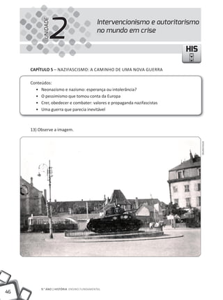 2
           UNIDADE
                                            Intervencionismo e autoritarismo
                                            no mundo em crise

                                                                         HIS

     CAPÍTULO 5 – NAZIFASCISmO: A CAmINHO DE UmA NOVA GUERRA

     Conteúdos:
       • Neonazismo e nazismo: esperança ou intolerância?
       • O pessimismo que tomou conta da Europa
       • Crer, obedecer e combater: valores e propaganda nazifascistas
       • Uma guerra que parecia inevitável



     13) Observe a imagem.




                                                                               Shutterstock




          9.° ANO | HIStÓRIA ENSINO FUNDAmENtAl
46
 