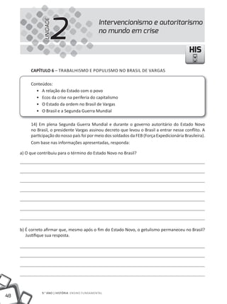 2
                 UNIDADE
                                                  Intervencionismo e autoritarismo
                                                  no mundo em crise

                                                                                               HIS

          CAPÍTULO 6 – tRABAlHISmO E POPUlISmO NO BRASIl DE VARGAS

          Conteúdos:
            • A relação do Estado com o povo
            • Ecos da crise na periferia do capitalismo
            • O Estado da ordem no Brasil de Vargas
            • O Brasil e a Segunda Guerra mundial

          14) Em plena Segunda Guerra mundial e durante o governo autoritário do Estado Novo
          no Brasil, o presidente Vargas assinou decreto que levou o Brasil a entrar nesse conflito. A
          participação do nosso país foi por meio dos soldados da FEB (Força Expedicionária Brasileira).
          Com base nas informações apresentadas, responda:

     a) O que contribuiu para o término do Estado Novo no Brasil?




     b) É correto afirmar que, mesmo após o fim do Estado Novo, o getulismo permaneceu no Brasil?
        Justifique sua resposta.




                9.° ANO | HIStÓRIA ENSINO FUNDAmENtAl
48
 