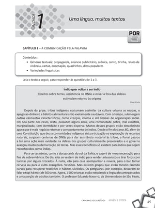 1
           UNIDADE
                                             Uma língua, muitos textos


                                                                                               POR

    CAPÍTULO 1 – A COmUNICAÇÃO PElA PAlAVRA

    Conteúdos:
      • Gêneros textuais: propaganda, anúncio publicitário, crônica, conto, tirinha, relato de
         vivência, cartaz, encenação, quadrinhos, ditos populares
      • Variedades linguísticas

    leia o texto a seguir, para responder às questões de 1 a 3.


                                         Índio quer voltar a ser índio
                     Direitos sobre terras, assistência de ONGs e miséria fora das aldeias
                                         estimulam retorno às origens
                                                                                               Diogo Schelp



       Depois da gripe, tribos indígenas costumam assimilar da cultura urbana as roupas, o
apego ao dinheiro e hábitos alimentares não exatamente saudáveis. Com o tempo, submergem
outros elementos característicos, como crenças, idioma e até formas de organização social.
Em boa parte dos casos, resta, passados alguns anos, uma comunidade pobre, mal assistida,
marginalizada, sem identidade e por vezes dispersa. muitos desses grupos estão descobrindo
agora que é mais negócio retomar o comportamento de índios. Desde o fim dos anos 80, além de
uma Constituição que deu a comunidades indígenas até participação na exploração de recursos
naturais, surgiram centenas de ONGs para dar assistência material às tribos, a Funai passou
a ter uma ação mais evidente na defesa dos grupos culturalmente preservados e o governo
avançou muito na demarcação de terras. mas esses benefícios só existem para índios que sejam
reconhecidos como índios.
       Para certas etnias, como a dos pataxós do sul da Bahia, o caso é de mera encenação para
fins de sobrevivência. De dia, eles se vestem de índio para vender artesanatos e tirar fotos com
turistas por alguns trocados. À noite, vão para casa acompanhar a novela, para o bar tomar
cerveja ou para o culto evangélico. Vestidos. mas existem grupos que estão mesmo fazendo
cursos para recuperar tradições e hábitos silvícolas. Os potiguaras, por exemplo, deixaram de
falar o tupi há mais de 300 anos. Agora, 1 500 crianças estão estudando a língua dos antepassados
e uma porção de adultos também. O professor Eduardo Navarro, da Universidade de São Paulo,




                                                       CADERNO DE EXERCÍCIOS   Saber e Fazer
                                                                                                              49
 